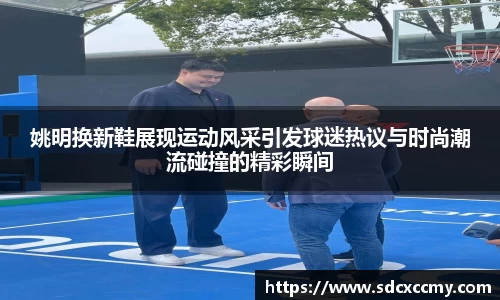 姚明换新鞋展现运动风采引发球迷热议与时尚潮流碰撞的精彩瞬间