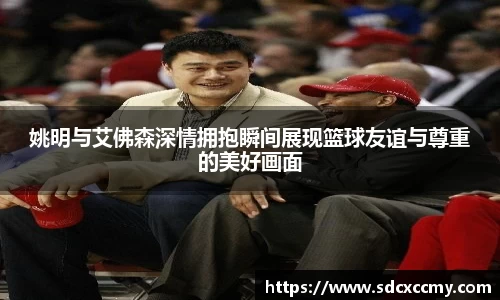 姚明与艾佛森深情拥抱瞬间展现篮球友谊与尊重的美好画面
